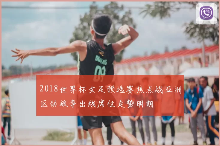 2018世界杯女足预选赛焦点战亚洲区劲旅争出线席位走势明朗