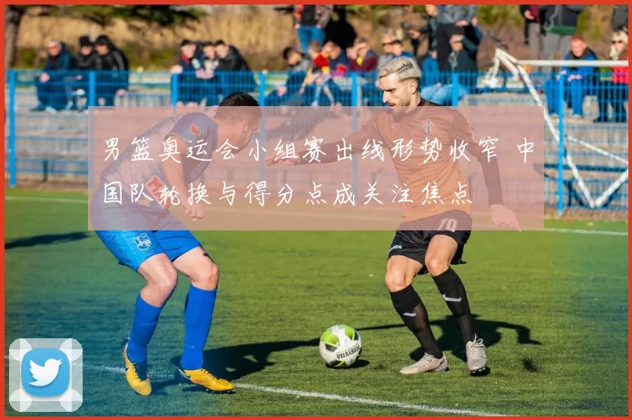 男篮奥运会小组赛出线形势收窄 中国队轮换与得分点成关注焦点