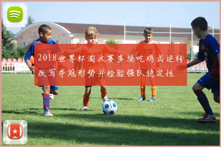 2018世界杯淘汰赛多场吃鸡式逆转改写夺冠形势并检验强队稳定性