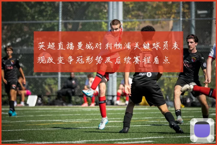 英超直播曼城对利物浦关键球员表现改变争冠形势及后续赛程看点