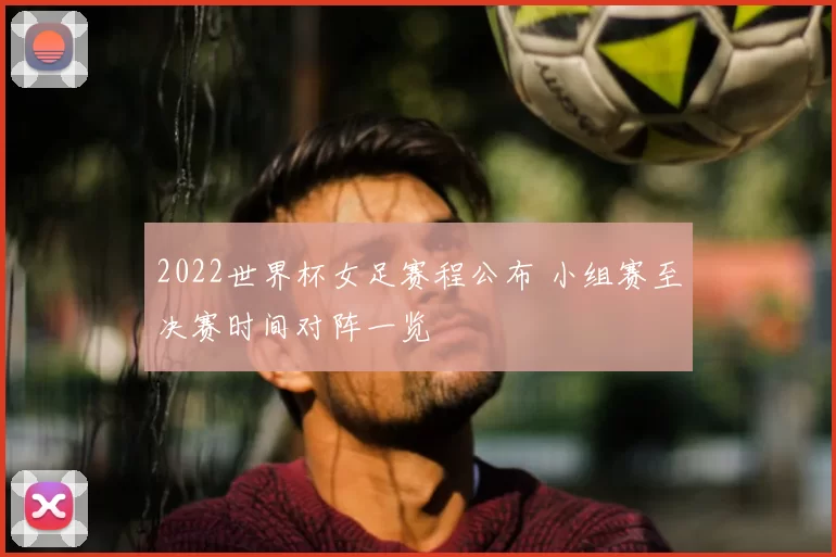 2022世界杯女足赛程公布 小组赛至决赛时间对阵一览