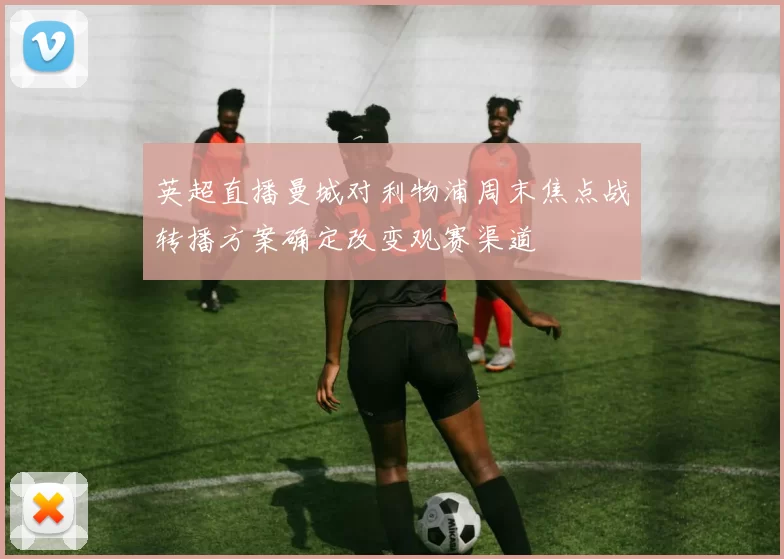 英超直播曼城对利物浦周末焦点战转播方案确定改变观赛渠道