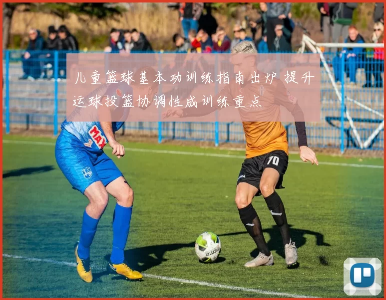 儿童篮球基本功训练指南出炉 提升运球投篮协调性成训练重点