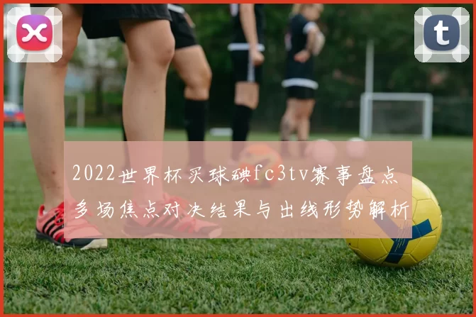 2022世界杯买球碘fc3tv赛事盘点 多场焦点对决结果与出线形势解析