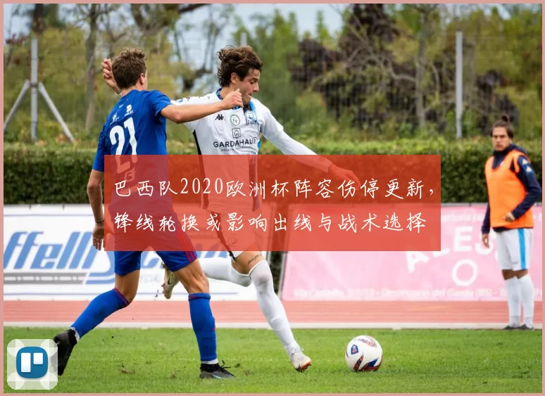 巴西队2020欧洲杯阵容伤停更新，锋线轮换或影响出线与战术选择