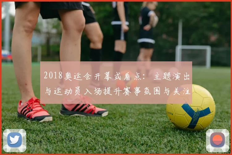 2018奥运会开幕式看点：主题演出与运动员入场提升赛事氛围与关注度