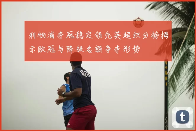 利物浦夺冠稳定领先英超积分榜揭示欧冠与降级名额争夺形势