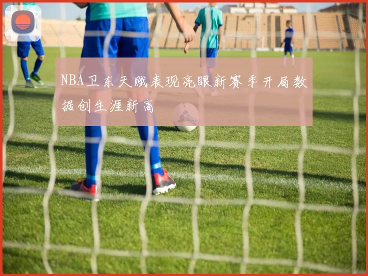 NBA卫东天赋表现亮眼新赛季开局数据创生涯新高