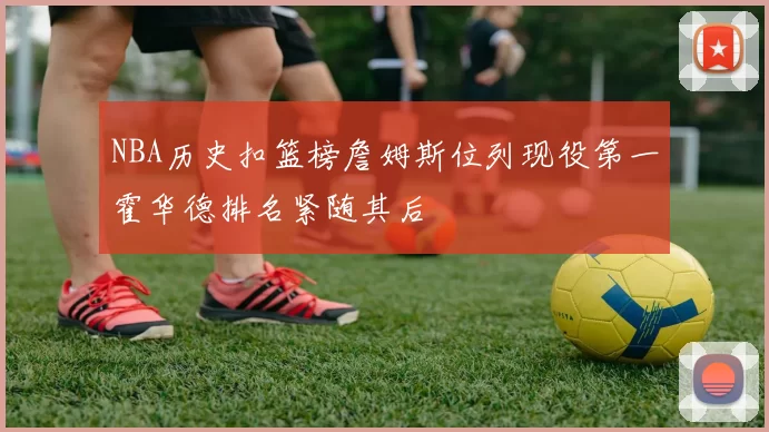 NBA历史扣篮榜詹姆斯位列现役第一霍华德排名紧随其后
