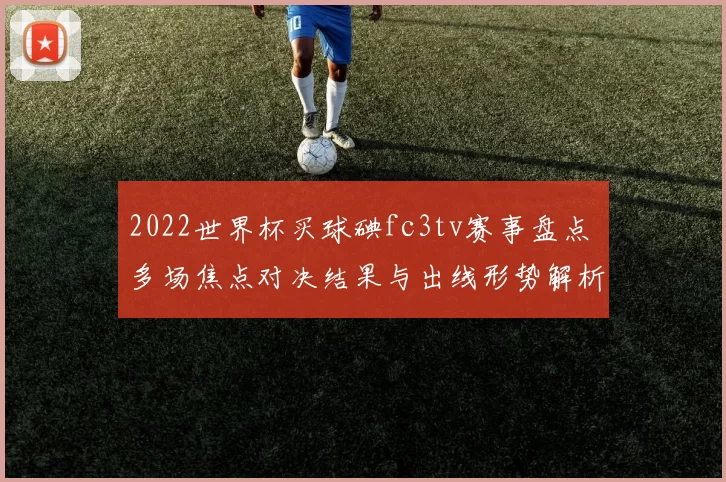 2022世界杯买球碘fc3tv赛事盘点 多场焦点对决结果与出线形势解析