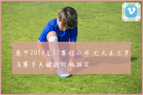 意甲2014至15赛程公布 尤文米兰罗马赛季关键战时间排定