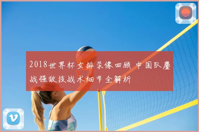 2018世界杯女排录像回顾 中国队鏖战强敌技战术细节全解析