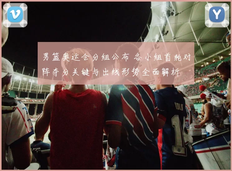 男篮奥运会分组公布 各小组首轮对阵夺分关键与出线形势全面解析