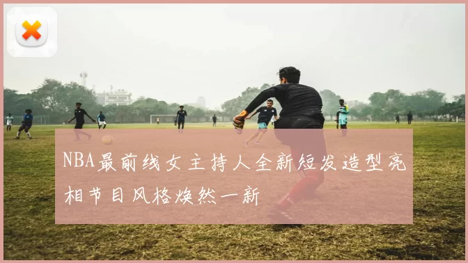 NBA最前线女主持人全新短发造型亮相节目风格焕然一新
