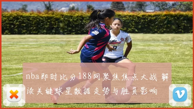 nba即时比分188网聚焦焦点大战 解读关键球星数据走势与胜负影响