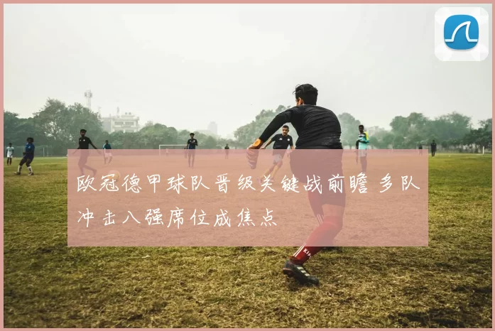 欧冠德甲球队晋级关键战前瞻 多队冲击八强席位成焦点