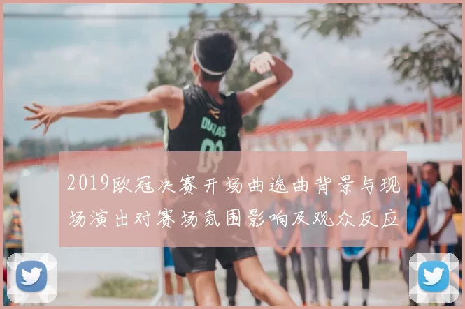 2019欧冠决赛开场曲选曲背景与现场演出对赛场氛围影响及观众反应