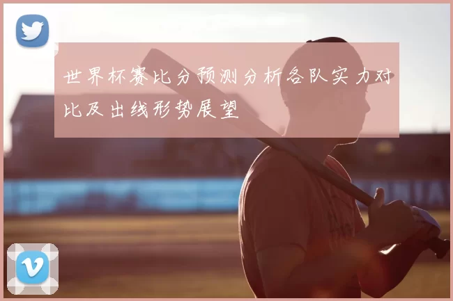 世界杯赛比分预测分析各队实力对比及出线形势展望