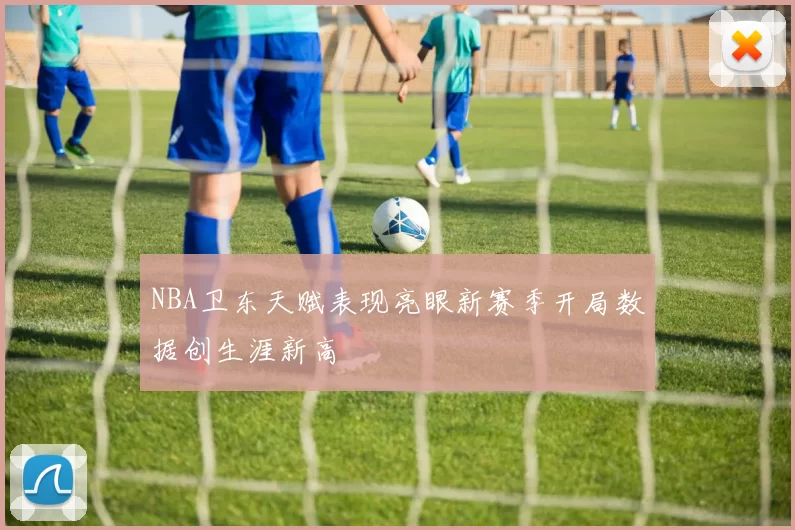 NBA卫东天赋表现亮眼新赛季开局数据创生涯新高