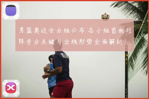 男篮奥运会分组公布 各小组首轮对阵夺分关键与出线形势全面解析