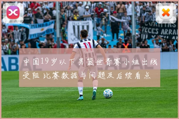 中国19岁以下男篮世青赛小组出线受阻 比赛数据与问题及后续看点