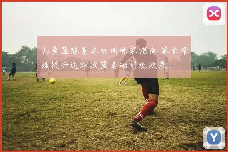 儿童篮球基本功训练家指南 家长带娃提升运球投篮基础训练效果