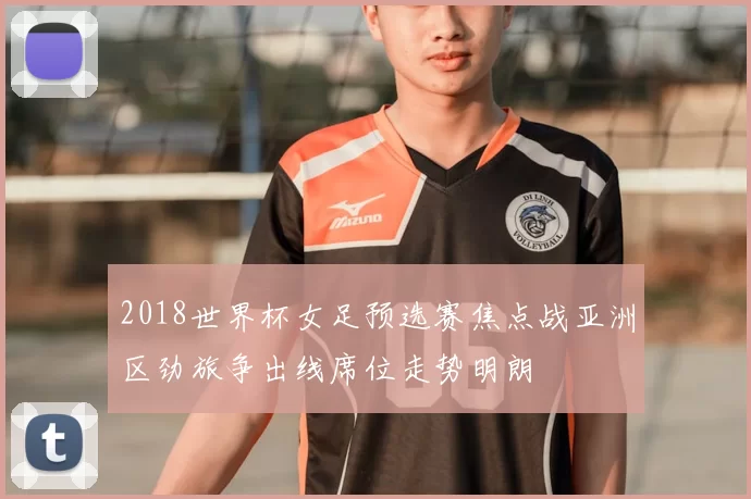 2018世界杯女足预选赛焦点战亚洲区劲旅争出线席位走势明朗