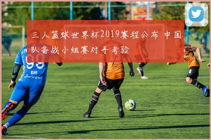 三人篮球世界杯2019赛程公布 中国队备战小组赛对手考验