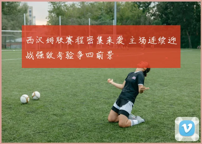 西汉姆联赛程密集来袭 主场连续迎战强敌考验争四前景