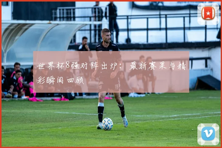 世界杯8强对阵出炉：最新赛果与精彩瞬间回顾