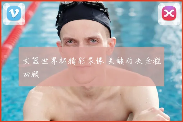 女篮世界杯精彩录像 关键对决全程回顾