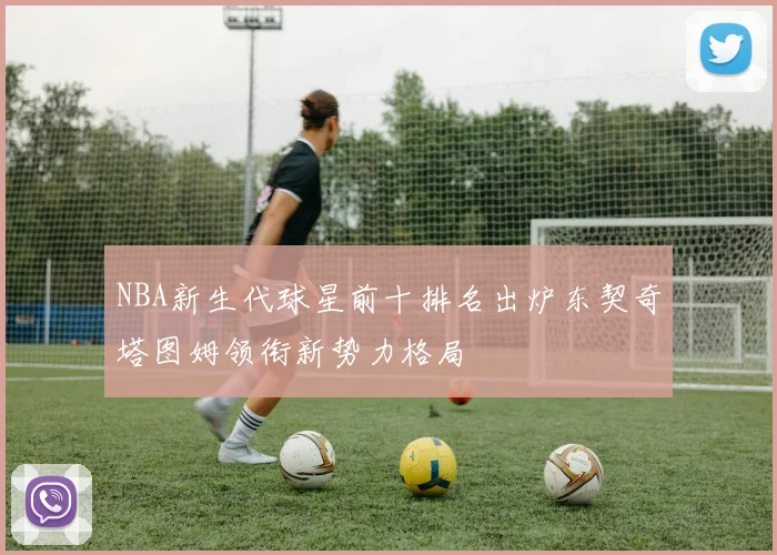 NBA新生代球星前十排名出炉东契奇塔图姆领衔新势力格局