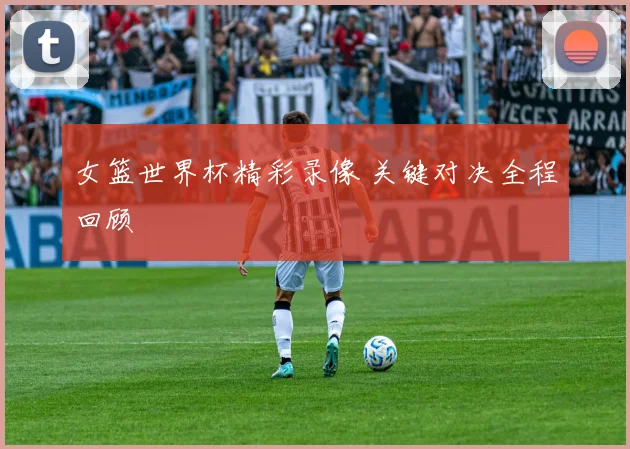 女篮世界杯精彩录像 关键对决全程回顾