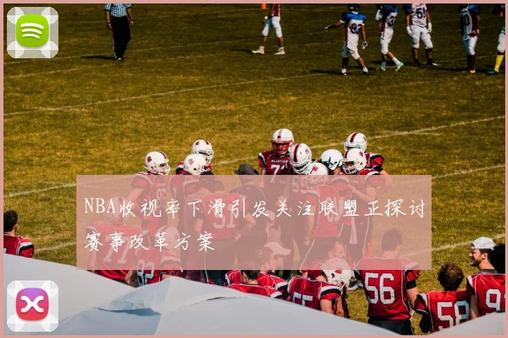 NBA收视率下滑引发关注联盟正探讨赛事改革方案